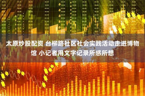 太原炒股配资 台柳路社区社会实践活动走进博物馆 小记者用文字记录所感所想
