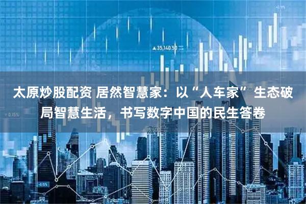 太原炒股配资 居然智慧家：以“人车家” 生态破局智慧生活，书写数字中国的民生答卷