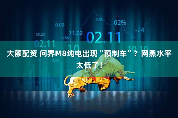大额配资 问界M8纯电出现“预制车”？网黑水平太低了！