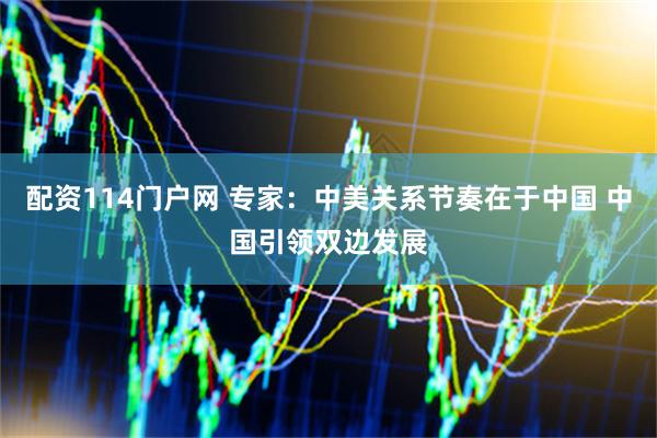 配资114门户网 专家：中美关系节奏在于中国 中国引领双边发展