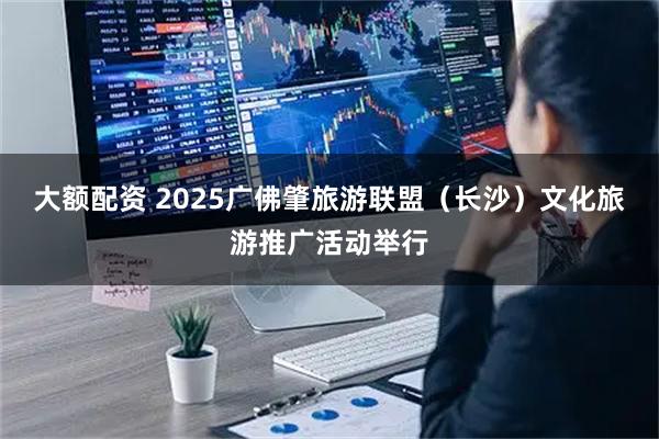 大额配资 2025广佛肇旅游联盟（长沙）文化旅游推广活动举行
