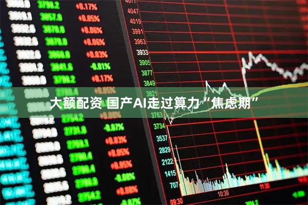 大额配资 国产AI走过算力“焦虑期”