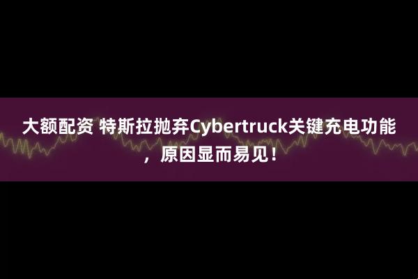 大额配资 特斯拉抛弃Cybertruck关键充电功能，原因显而易见！