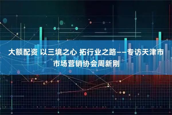 大额配资 以三境之心 拓行业之路——专访天津市市场营销协会周新刚