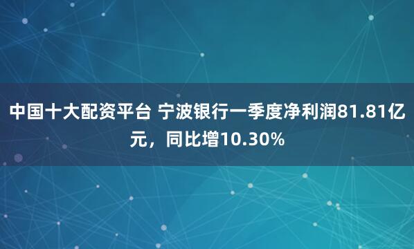 中国十大配资平台 宁波银行一季度净利润81.81亿元，同比增10.30%