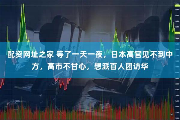 配资网址之家 等了一天一夜，日本高官见不到中方，高市不甘心，想派百人团访华