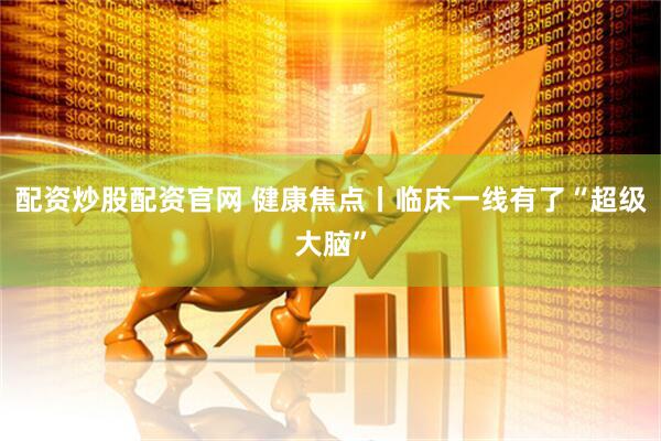 配资炒股配资官网 健康焦点丨临床一线有了“超级大脑”