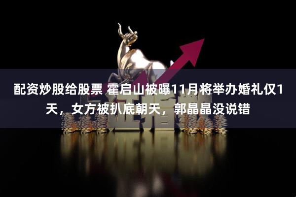 配资炒股给股票 霍启山被曝11月将举办婚礼仅1天，女方被扒底朝天，郭晶晶没说错